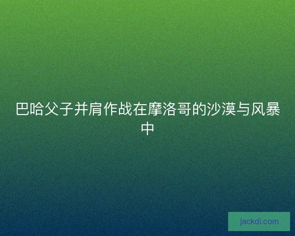 巴哈父子并肩作战在摩洛哥的沙漠与风暴中 巴哈父子并肩作战在摩洛哥的沙漠与风暴中