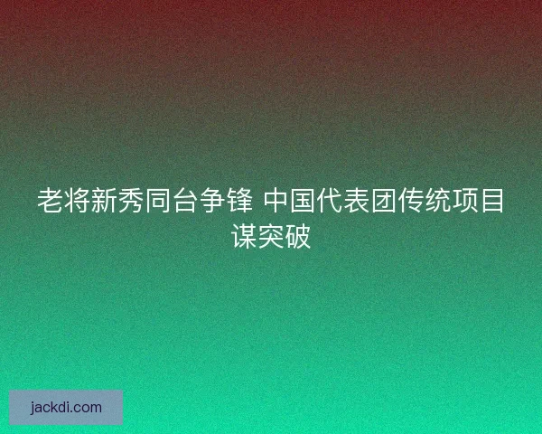 老将新秀同台争锋 中国代表团传统项目谋突破