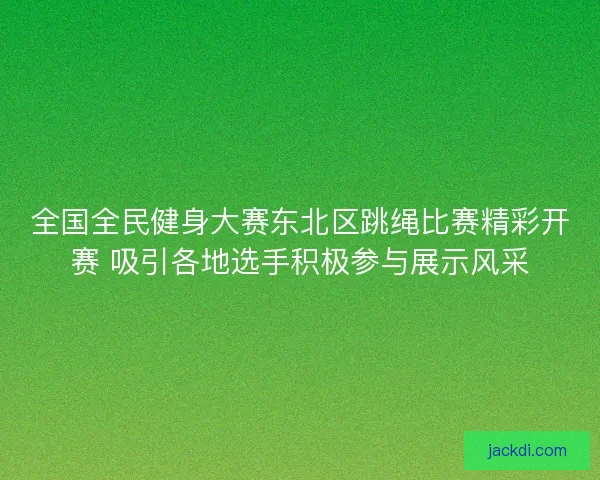 全国全民健身大赛东北区跳绳比赛精彩开赛 吸引各地选手积极参与展示风采 全国全民健身大赛东北区跳绳比赛精彩开赛 吸引各地选手积极参与展示风采