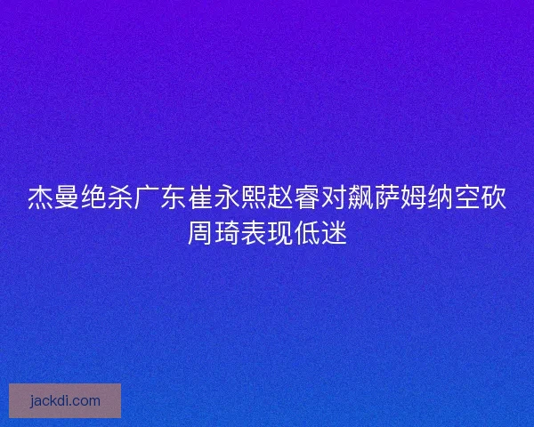 杰曼绝杀广东崔永熙赵睿对飙萨姆纳空砍周琦表现低迷 杰曼绝杀广东崔永熙赵睿对飙萨姆纳空砍周琦表现低迷
