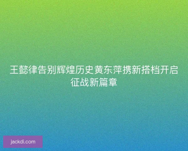 王懿律告别辉煌历史黄东萍携新搭档开启征战新篇章 王懿律告别辉煌历史黄东萍携新搭档开启征战新篇章