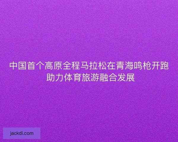 中国首个高原全程马拉松在青海鸣枪开跑 助力体育旅游融合发展 中国首个高原全程马拉松在青海鸣枪开跑 助力体育旅游融合发展