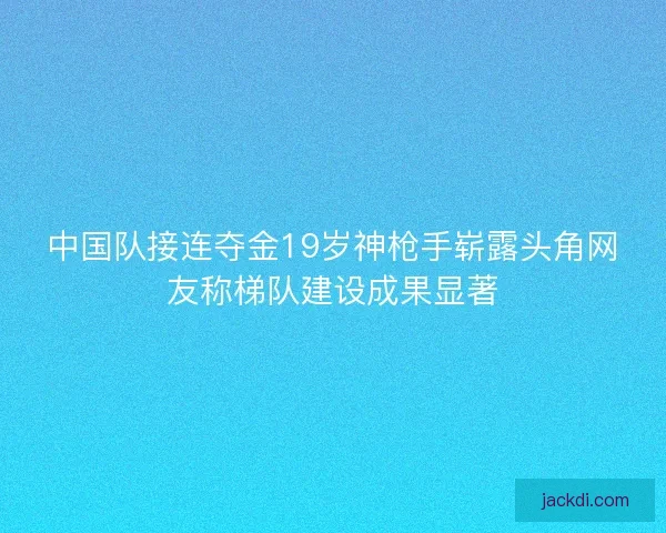 中国队接连夺金19岁神枪手崭露头角网友称梯队建设成果显著