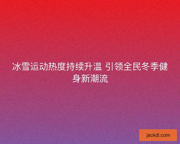 冰雪运动热度持续升温 引领全民冬季健身新潮流 冰雪运动热度持续升温 引领全民冬季健身新潮流