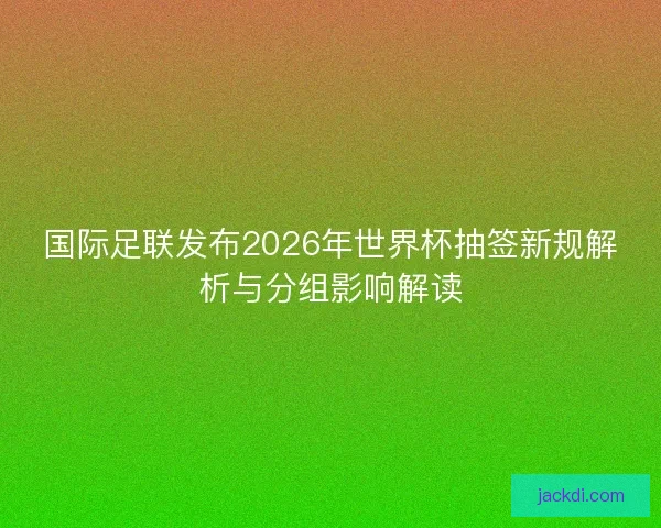 国际足联发布2026年世界杯抽签新规解析与分组影响解读 国际足联发布2026年世界杯抽签新规解析与分组影响解读