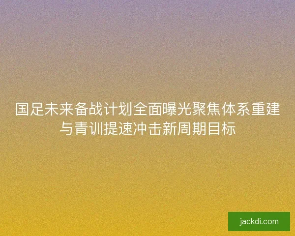 国足未来备战计划全面曝光聚焦体系重建与青训提速冲击新周期目标 国足未来备战计划全面曝光聚焦体系重建与青训提速冲击新周期目标