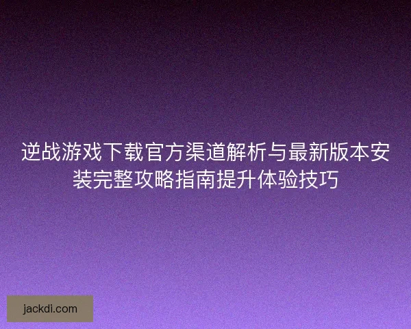 逆战游戏下载官方渠道解析与最新版本安装完整攻略指南提升体验技巧