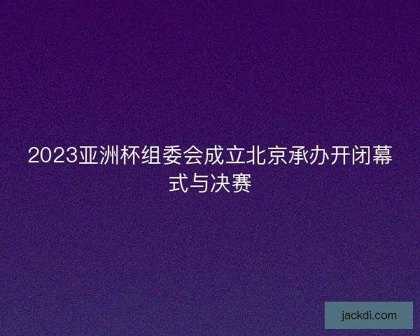 2023亚洲杯组委会成立北京承办开闭幕式与决赛